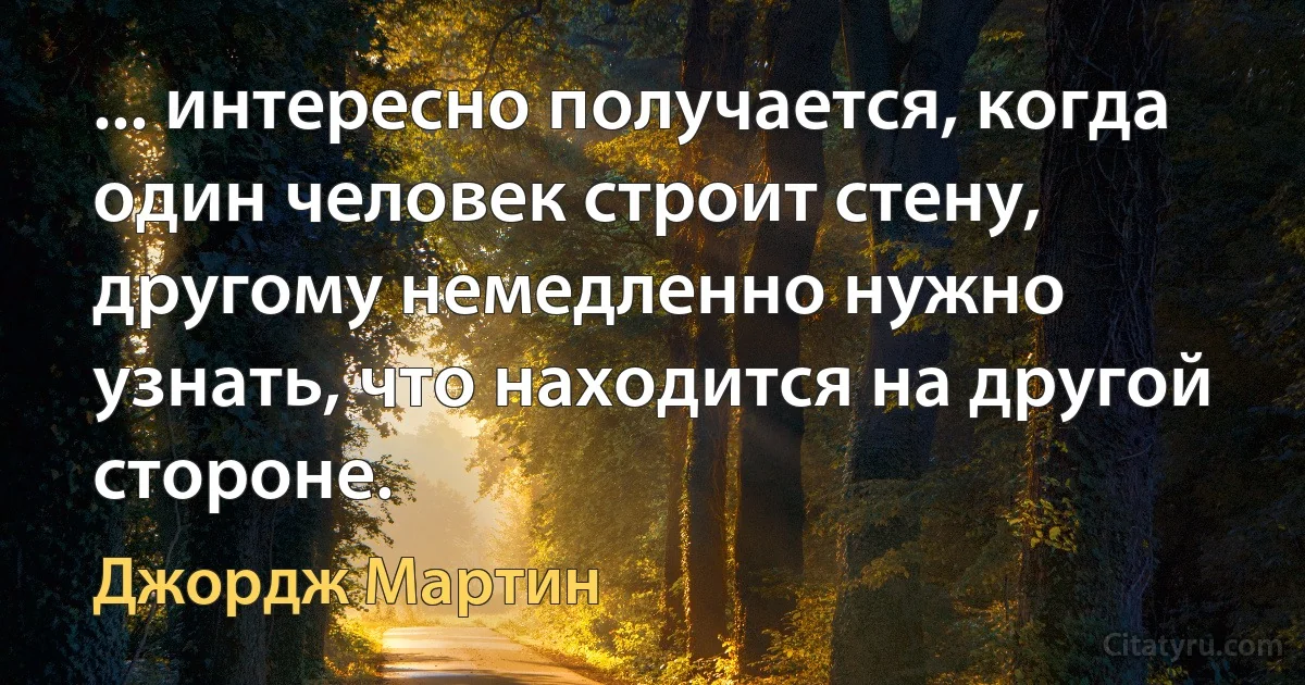 ... интересно получается, когда один человек строит стену, другому немедленно нужно узнать, что находится на другой стороне. (Джордж Мартин)