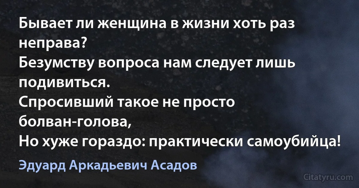 Бывает ли женщина в жизни хоть раз неправа?
Безумству вопроса нам следует лишь подивиться.
Спросивший такое не просто болван-голова,
Но хуже гораздо: практически самоубийца! (Эдуард Аркадьевич Асадов)