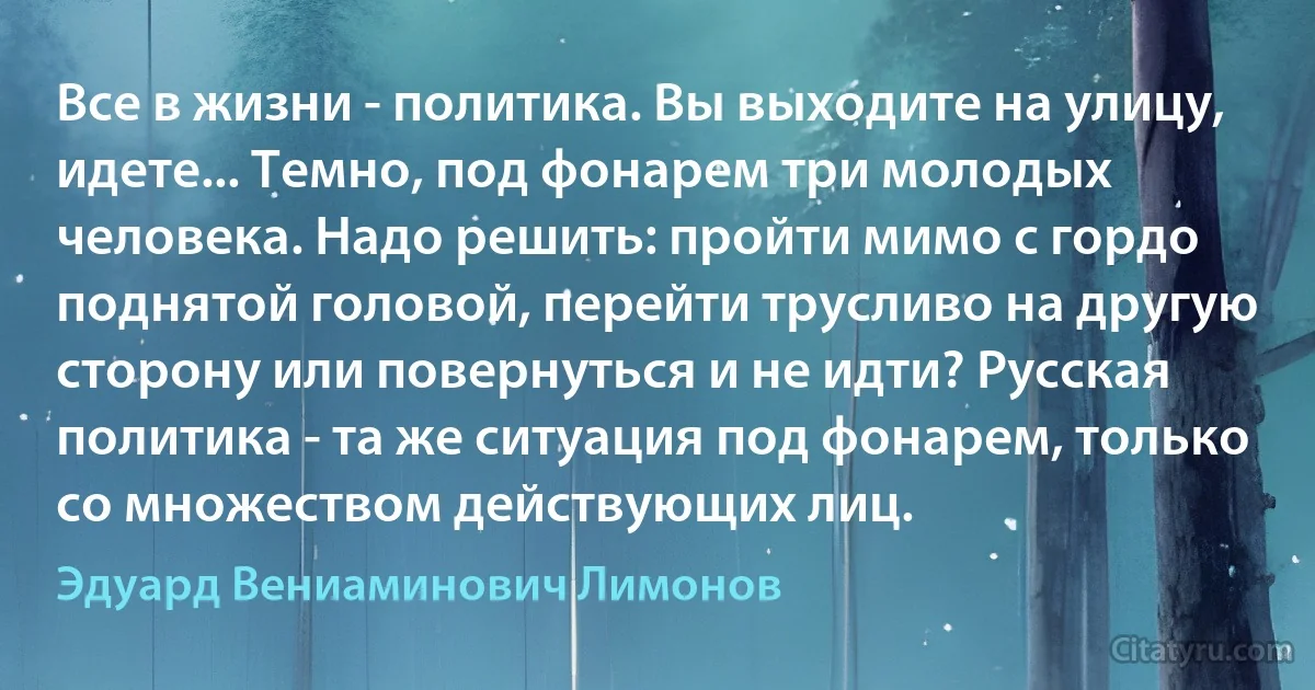 Все в жизни - политика. Вы выходите на улицу, идете... Темно, под фонарем три молодых человека. Надо решить: пройти мимо с гордо поднятой головой, перейти трусливо на другую сторону или повернуться и не идти? Русская политика - та же ситуация под фонарем, только со множеством действующих лиц. (Эдуард Вениаминович Лимонов)