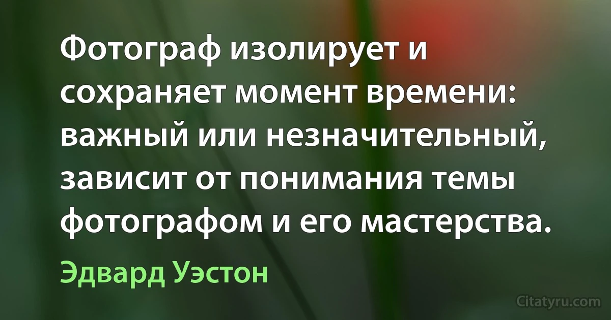 Фотограф изолирует и сохраняет момент времени: важный или незначительный, зависит от понимания темы фотографом и его мастерства. (Эдвард Уэстон)