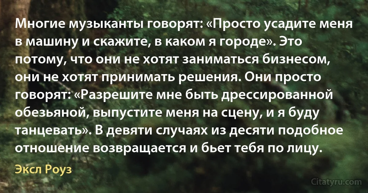 Многие музыканты говорят: «Просто усадите меня в машину и скажите, в каком я городе». Это потому, что они не хотят заниматься бизнесом, они не хотят принимать решения. Они просто говорят: «Разрешите мне быть дрессированной обезьяной, выпустите меня на сцену, и я буду танцевать». В девяти случаях из десяти подобное отношение возвращается и бьет тебя по лицу. (Эксл Роуз)