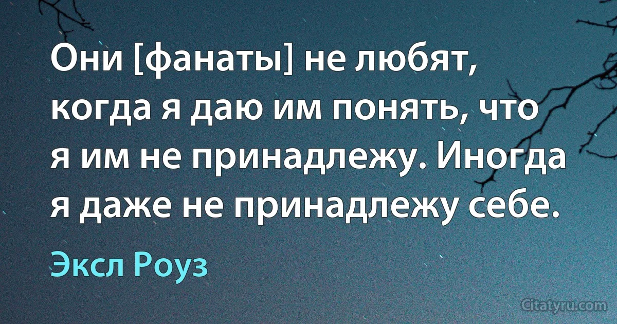 Они [фанаты] не любят, когда я даю им понять, что я им не принадлежу. Иногда я даже не принадлежу себе. (Эксл Роуз)