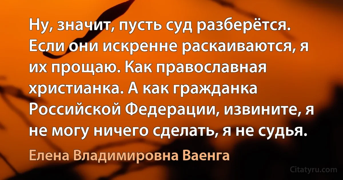 Ну, значит, пусть суд разберётся. Если они искренне раскаиваются, я их прощаю. Как православная христианка. А как гражданка Российской Федерации, извините, я не могу ничего сделать, я не судья. (Елена Владимировна Ваенга)