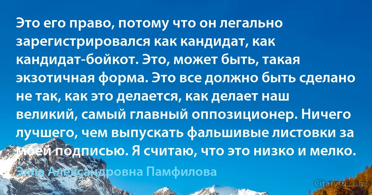 Это его право, потому что он легально зарегистрировался как кандидат, как кандидат-бойкот. Это, может быть, такая экзотичная форма. Это все должно быть сделано не так, как это делается, как делает наш великий, самый главный оппозиционер. Ничего лучшего, чем выпускать фальшивые листовки за моей подписью. Я считаю, что это низко и мелко. (Элла Александровна Памфилова)