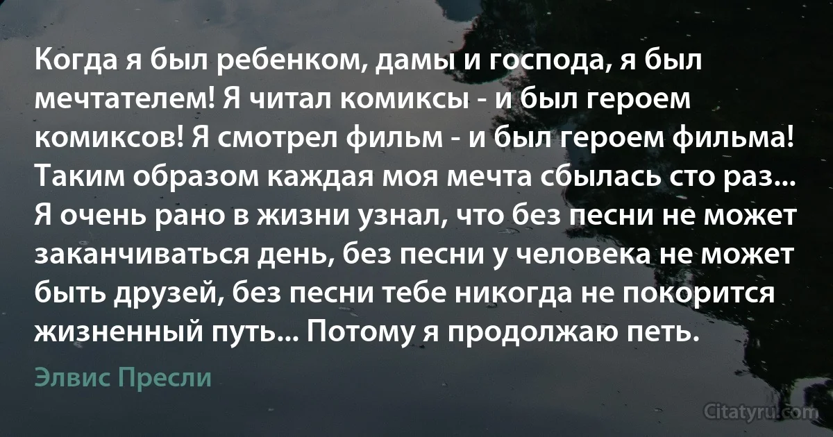 Когда я был ребенком, дамы и господа, я был мечтателем! Я читал комиксы - и был героем комиксов! Я смотрел фильм - и был героем фильма! Таким образом каждая моя мечта сбылась сто раз... Я очень рано в жизни узнал, что без песни не может заканчиваться день, без песни у человека не может быть друзей, без песни тебе никогда не покорится жизненный путь... Потому я продолжаю петь. (Элвис Пресли)