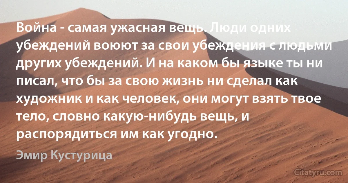 Война - самая ужасная вещь. Люди одних убеждений воюют за свои убеждения с людьми других убеждений. И на каком бы языке ты ни писал, что бы за свою жизнь ни сделал как художник и как человек, они могут взять твое тело, словно какую-нибудь вещь, и распорядиться им как угодно. (Эмир Кустурица)