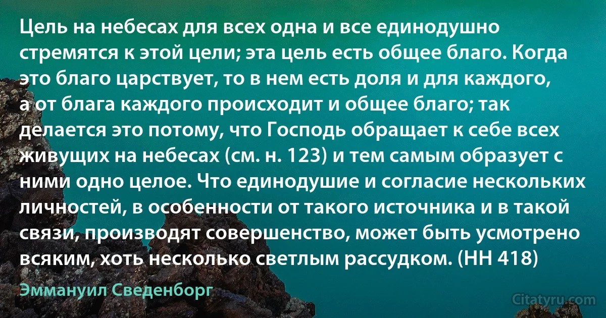 Цель на небесах для всех одна и все единодушно стремятся к этой цели; эта цель есть общее благо. Когда это благо царствует, то в нем есть доля и для каждого, а от блага каждого происходит и общее благо; так делается это потому, что Господь обращает к себе всех живущих на небесах (см. н. 123) и тем самым образует с ними одно целое. Что единодушие и согласие нескольких личностей, в особенности от такого источника и в такой связи, производят совершенство, может быть усмотрено всяким, хоть несколько светлым рассудком. (HH 418) (Эммануил Сведенборг)