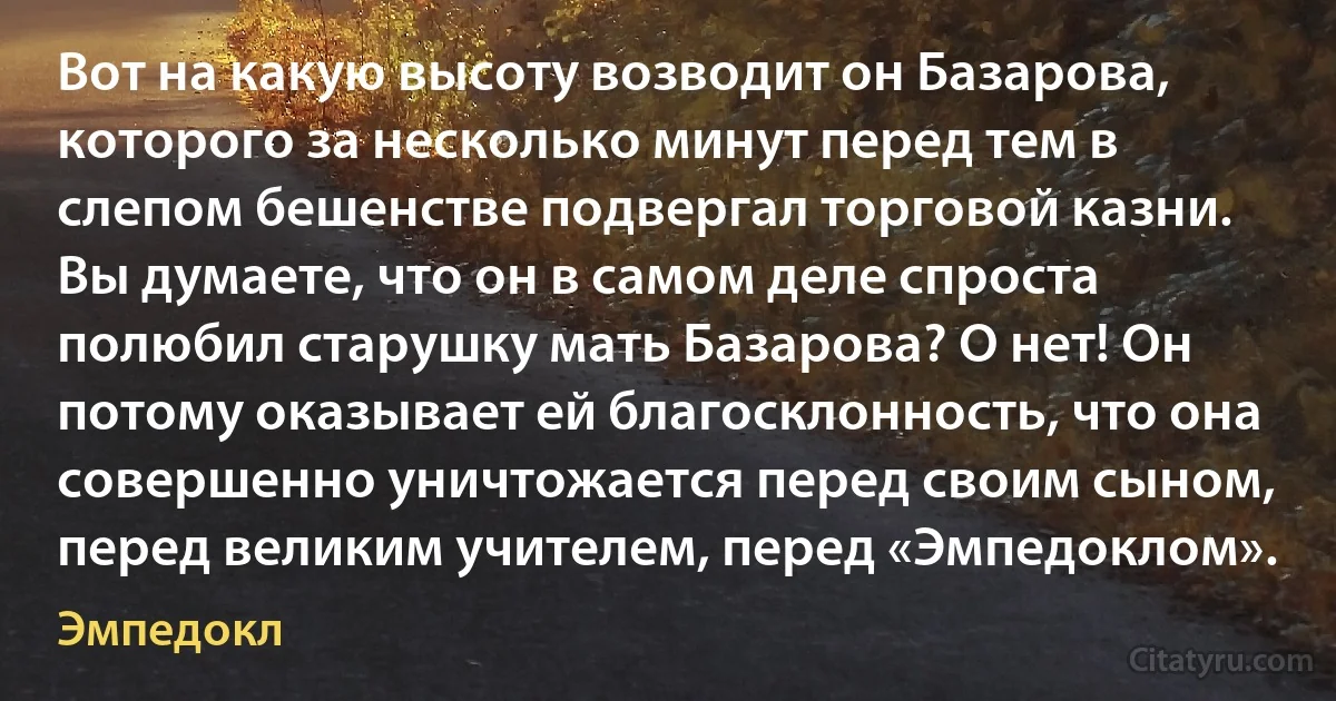 Вот на какую высоту возводит он Базарова, которого за несколько минут перед тем в слепом бешенстве подвергал торговой казни. Вы думаете, что он в самом деле спроста полюбил старушку мать Базарова? О нет! Он потому оказывает ей благосклонность, что она совершенно уничтожается перед своим сыном, перед великим учителем, перед «Эмпедоклом». (Эмпедокл)