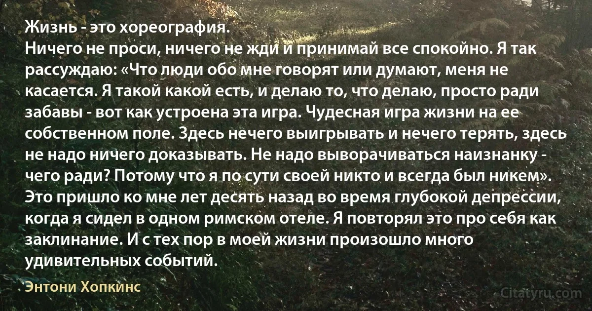 Жизнь - это хореография.
Ничего не проси, ничего не жди и принимай все спокойно. Я так рассуждаю: «Что люди обо мне говорят или думают, меня не касается. Я такой какой есть, и делаю то, что делаю, просто ради забавы - вот как устроена эта игра. Чудесная игра жизни на ее собственном поле. Здесь нечего выигрывать и нечего терять, здесь не надо ничего доказывать. Не надо выворачиваться наизнанку - чего ради? Потому что я по сути своей никто и всегда был никем». Это пришло ко мне лет десять назад во время глубокой депрессии, когда я сидел в одном римском отеле. Я повторял это про себя как заклинание. И с тех пор в моей жизни произошло много удивительных событий. (Энтони Хопкинс)