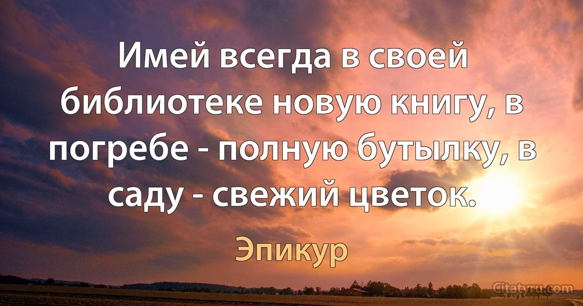 Имей всегда в своей библиотеке новую книгу, в погребе - полную бутылку, в саду - свежий цветок. (Эпикур)