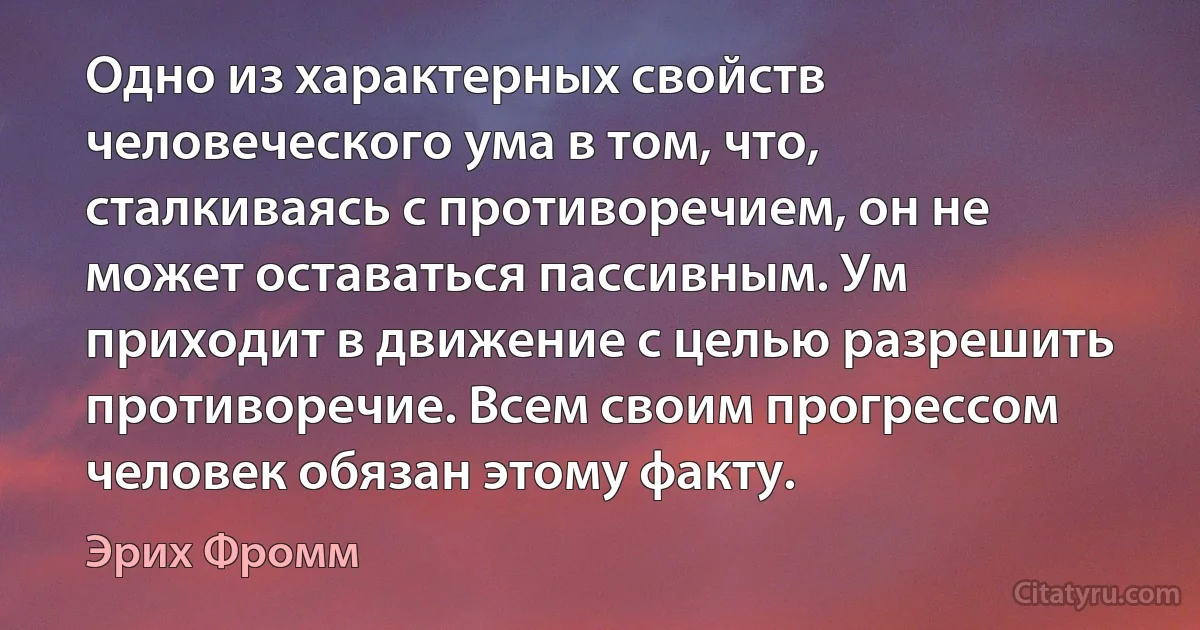 Одно из характерных свойств человеческого ума в том, что, сталкиваясь с противоречием, он не может оставаться пассивным. Ум приходит в движение с целью разрешить противоречие. Всем своим прогрессом человек обязан этому факту. (Эрих Фромм)