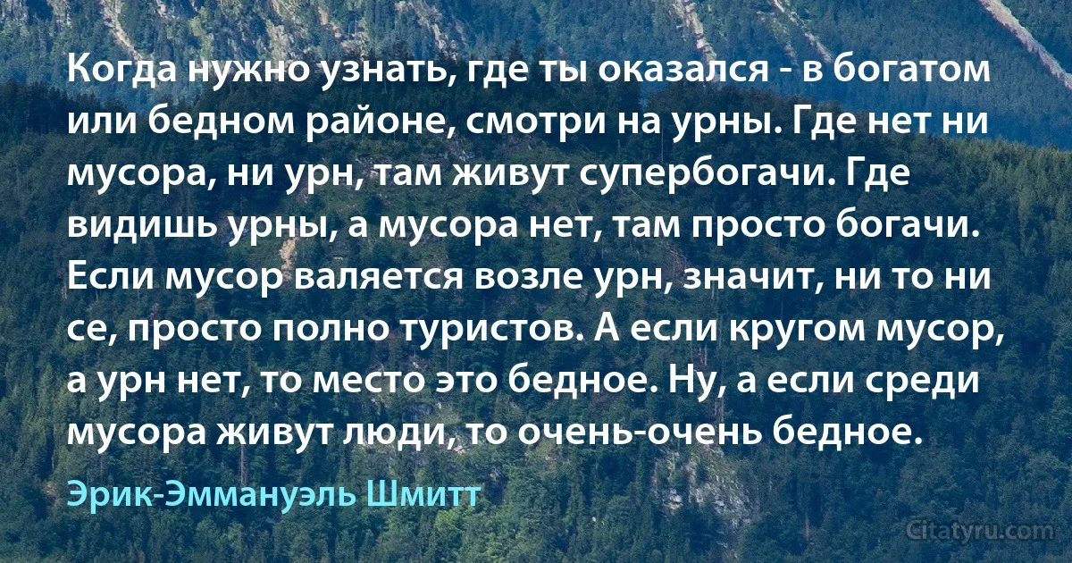 Когда нужно узнать, где ты оказался - в богатом или бедном районе, смотри на урны. Где нет ни мусора, ни урн, там живут супербогачи. Где видишь урны, а мусора нет, там просто богачи. Если мусор валяется возле урн, значит, ни то ни се, просто полно туристов. А если кругом мусор, а урн нет, то место это бедное. Ну, а если среди мусора живут люди, то очень-очень бедное. (Эрик-Эммануэль Шмитт)