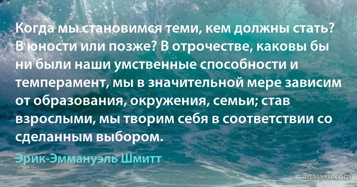 Когда мы становимся теми, кем должны стать? В юности или позже? В отрочестве, каковы бы ни были наши умственные способности и темперамент, мы в значительной мере зависим от образования, окружения, семьи; став взрослыми, мы творим себя в соответствии со сделанным выбором. (Эрик-Эммануэль Шмитт)