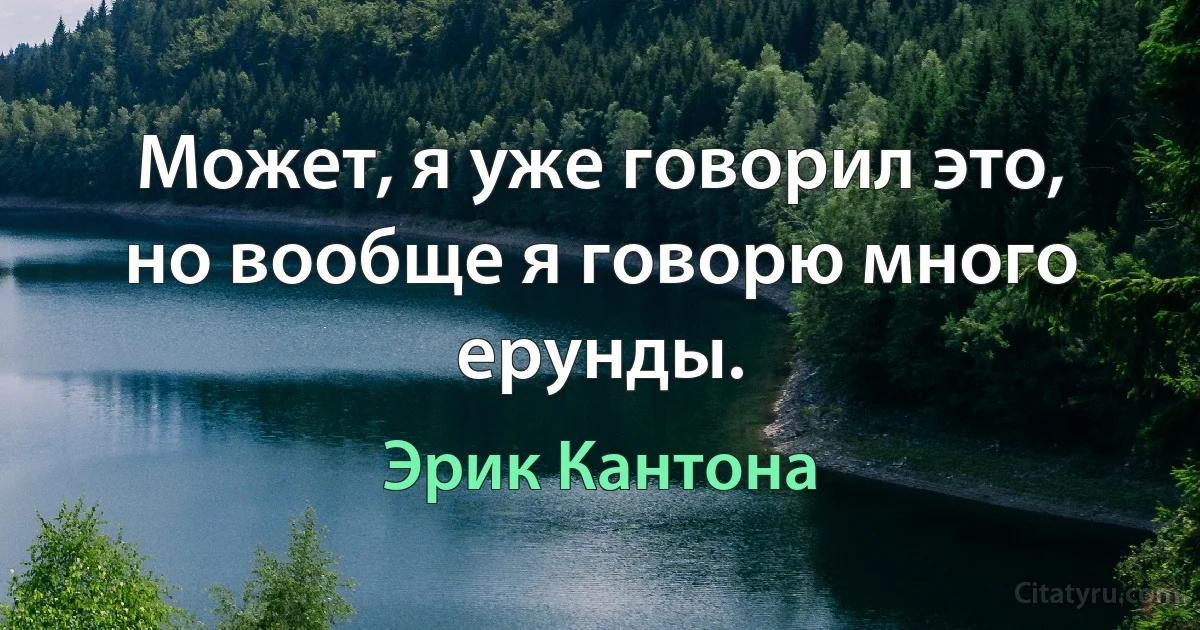 Может, я уже говорил это, но вообще я говорю много ерунды. (Эрик Кантона)