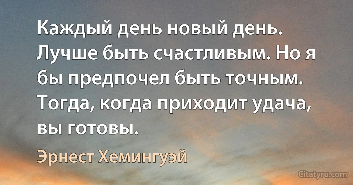 Каждый день новый день. Лучше быть счастливым. Но я бы предпочел быть точным. Тогда, когда приходит удача, вы готовы. (Эрнест Хемингуэй)