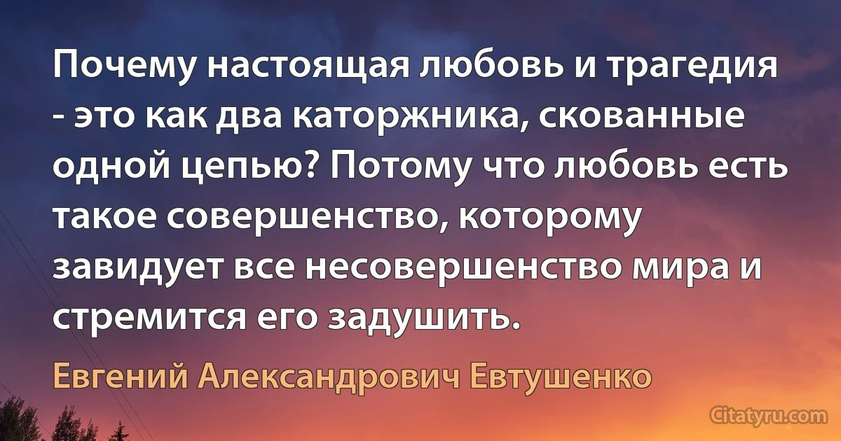 Почему настоящая любовь и трагедия - это как два каторжника, скованные одной цепью? Потому что любовь есть такое совершенство, которому завидует все несовершенство мира и стремится его задушить. (Евгений Александрович Евтушенко)