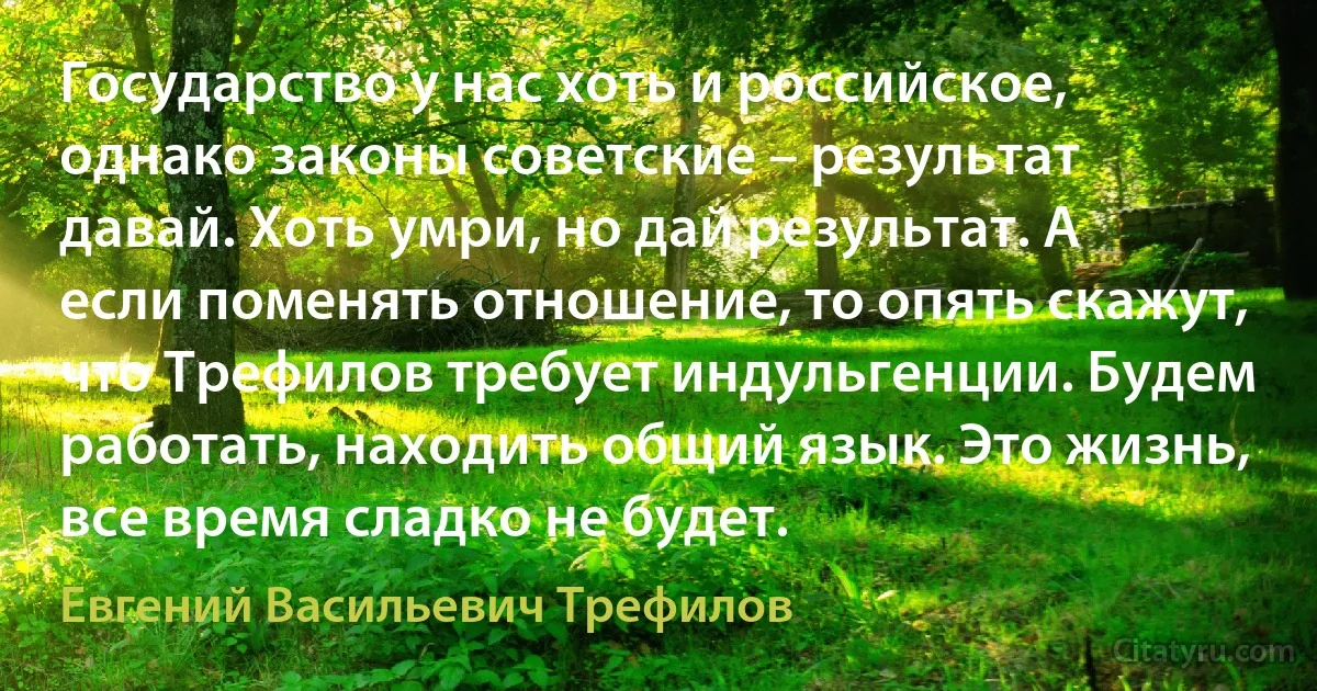 Государство у нас хоть и российское, однако законы советские – результат давай. Хоть умри, но дай результат. А если поменять отношение, то опять скажут, что Трефилов требует индульгенции. Будем работать, находить общий язык. Это жизнь, все время сладко не будет. (Евгений Васильевич Трефилов)