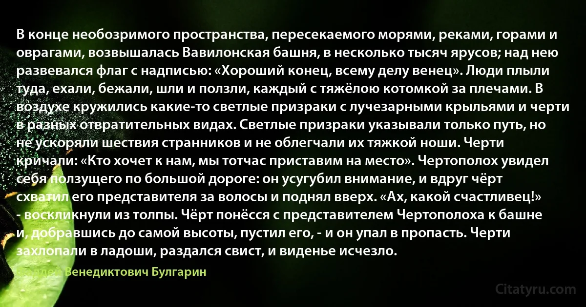 В конце необозримого пространства, пересекаемого морями, реками, горами и оврагами, возвышалась Вавилонская башня, в несколько тысяч ярусов; над нею развевался флаг с надписью: «Хороший конец, всему делу венец». Люди плыли туда, ехали, бежали, шли и ползли, каждый с тяжёлою котомкой за плечами. В воздухе кружились какие-то светлые призраки с лучезарными крыльями и черти в разных отвратительных видах. Светлые призраки указывали только путь, но не ускоряли шествия странников и не облегчали их тяжкой ноши. Черти кричали: «Кто хочет к нам, мы тотчас приставим на место». Чертополох увидел себя ползущего по большой дороге: он усугубил внимание, и вдруг чёрт схватил его представителя за волосы и поднял вверх. «Ах, какой счастливец!» - воскликнули из толпы. Чёрт понёсся с представителем Чертополоха к башне и, добравшись до самой высоты, пустил его, - и он упал в пропасть. Черти захлопали в ладоши, раздался свист, и виденье исчезло. (Фаддей Венедиктович Булгарин)