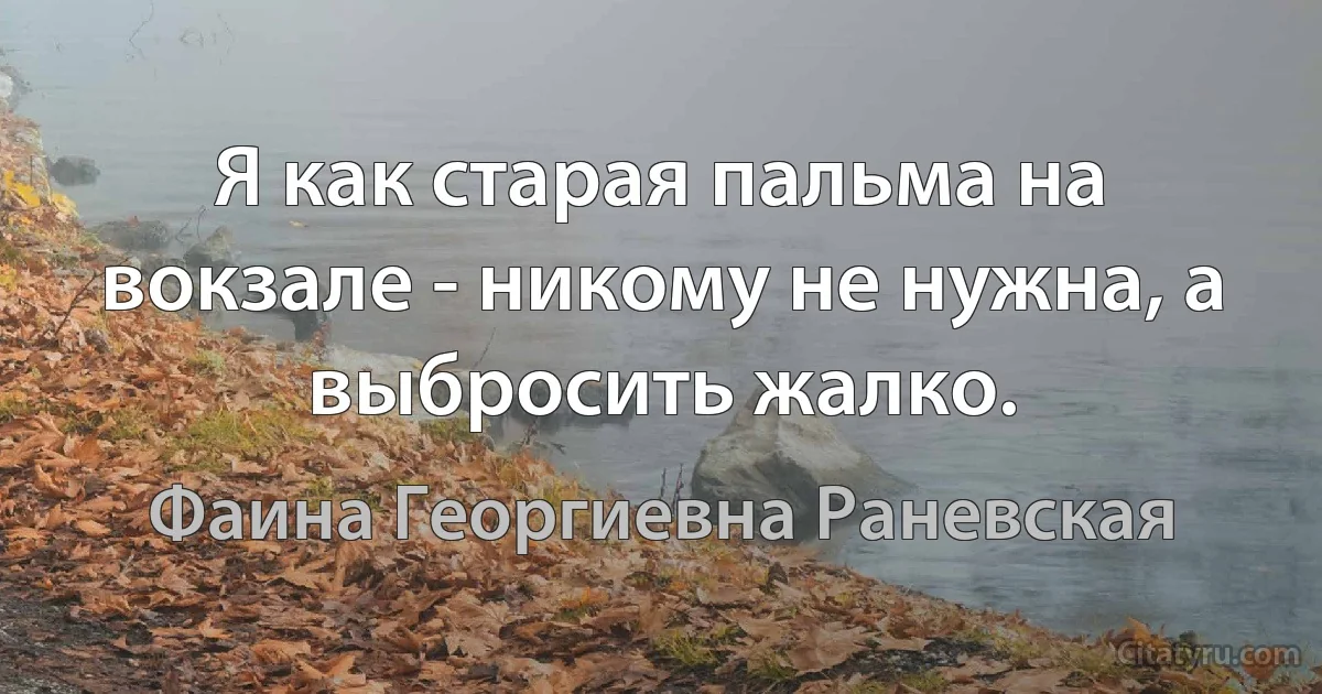 Я как старая пальма на вокзале - никому не нужна, а выбросить жалко. (Фаина Георгиевна Раневская)