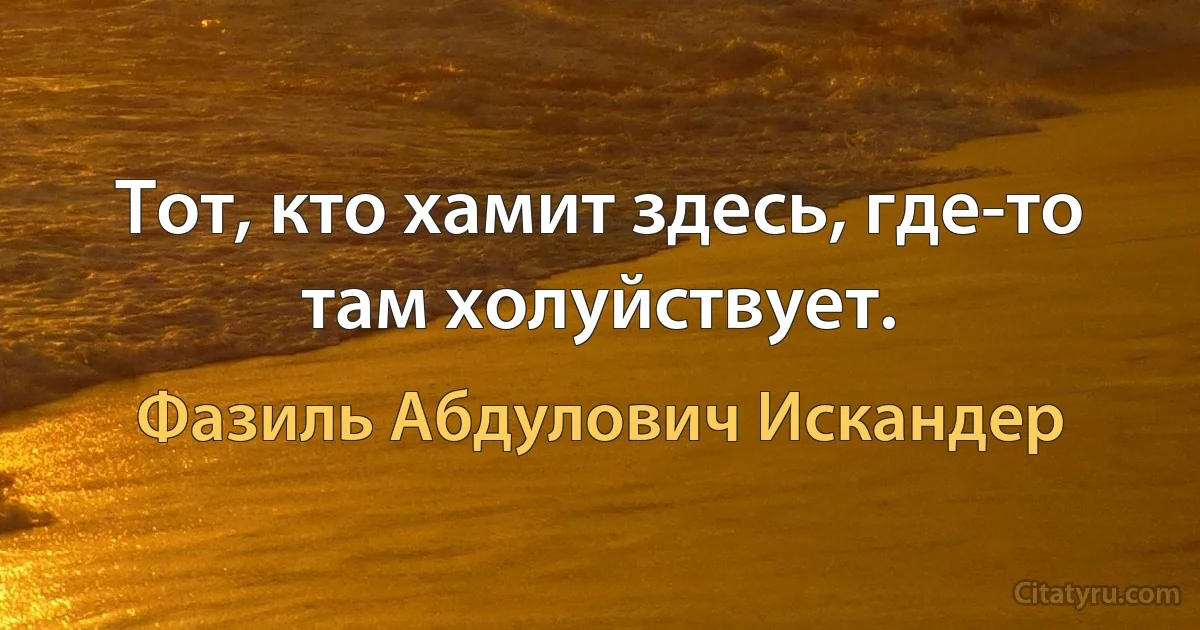 Тот, кто хамит здесь, где-то там холуйствует. (Фазиль Абдулович Искандер)