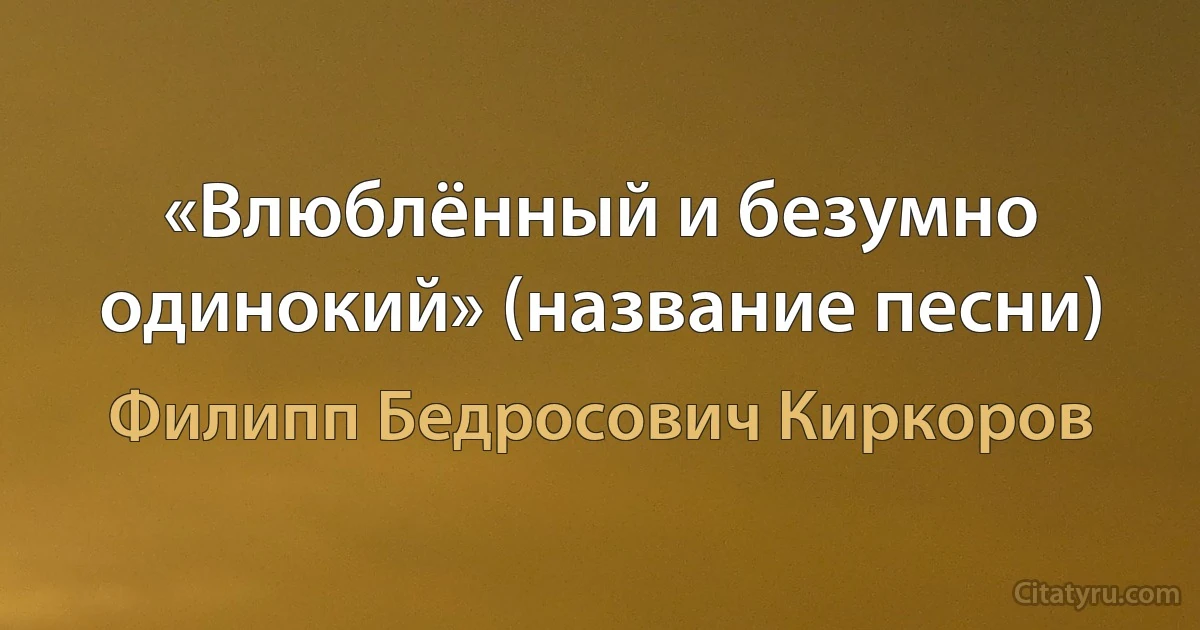 «Влюблённый и безумно одинокий» (название песни) (Филипп Бедросович Киркоров)