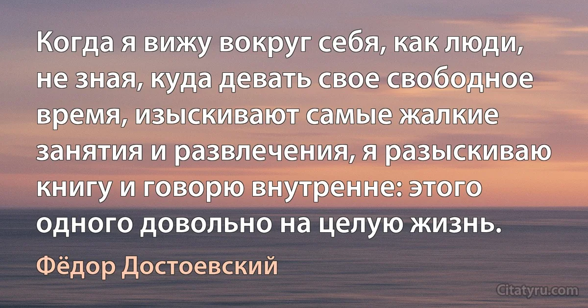 Когда я вижу вокруг себя, как люди, не зная, куда девать свое свободное время, изыскивают самые жалкие занятия и развлечения, я разыскиваю книгу и говорю внутренне: этого одного довольно на целую жизнь. (Фёдор Достоевский)