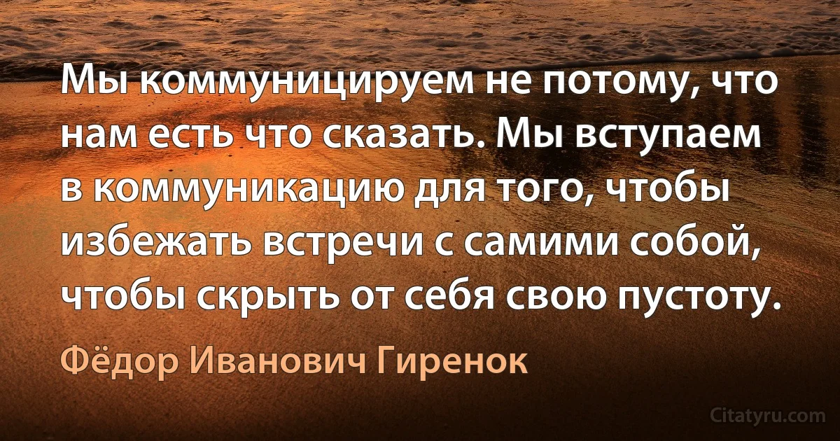 Мы коммуницируем не потому, что нам есть что сказать. Мы вступаем в коммуникацию для того, чтобы избежать встречи с самими собой, чтобы скрыть от себя свою пустоту. (Фёдор Иванович Гиренок)