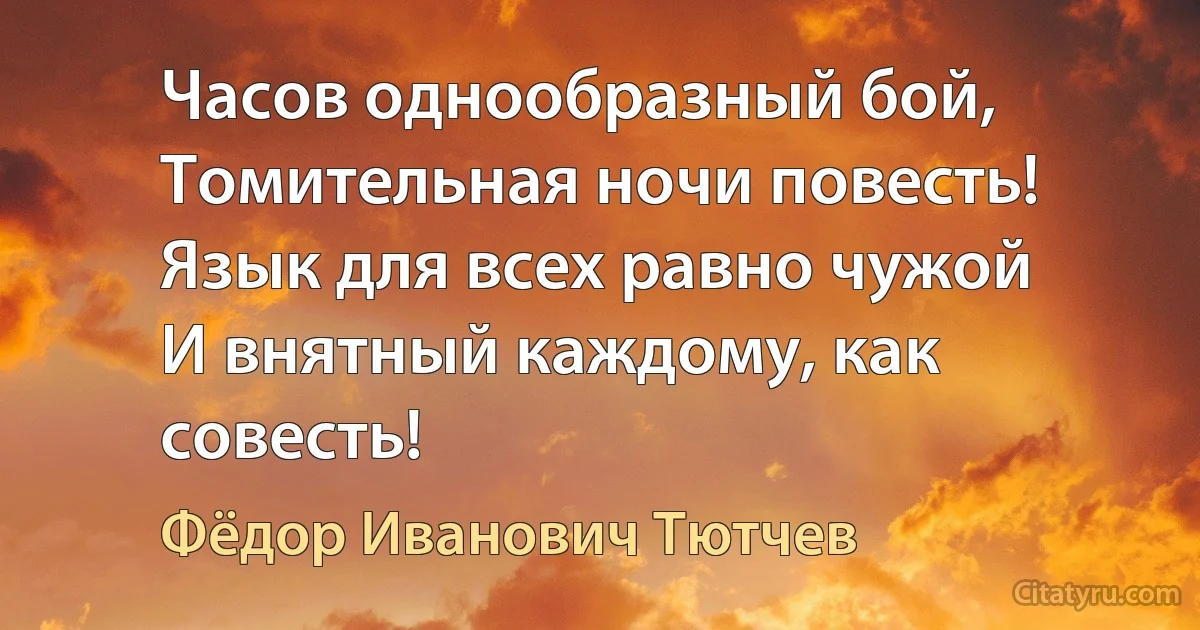 Часов однообразный бой,
Томительная ночи повесть!
Язык для всех равно чужой
И внятный каждому, как совесть! (Фёдор Иванович Тютчев)