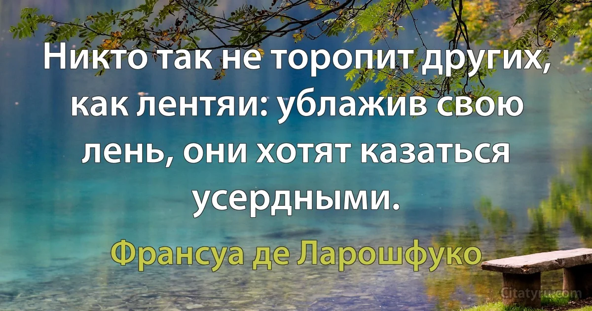 Никто так не торопит других, как лентяи: ублажив свою лень, они хотят казаться усердными. (Франсуа де Ларошфуко)