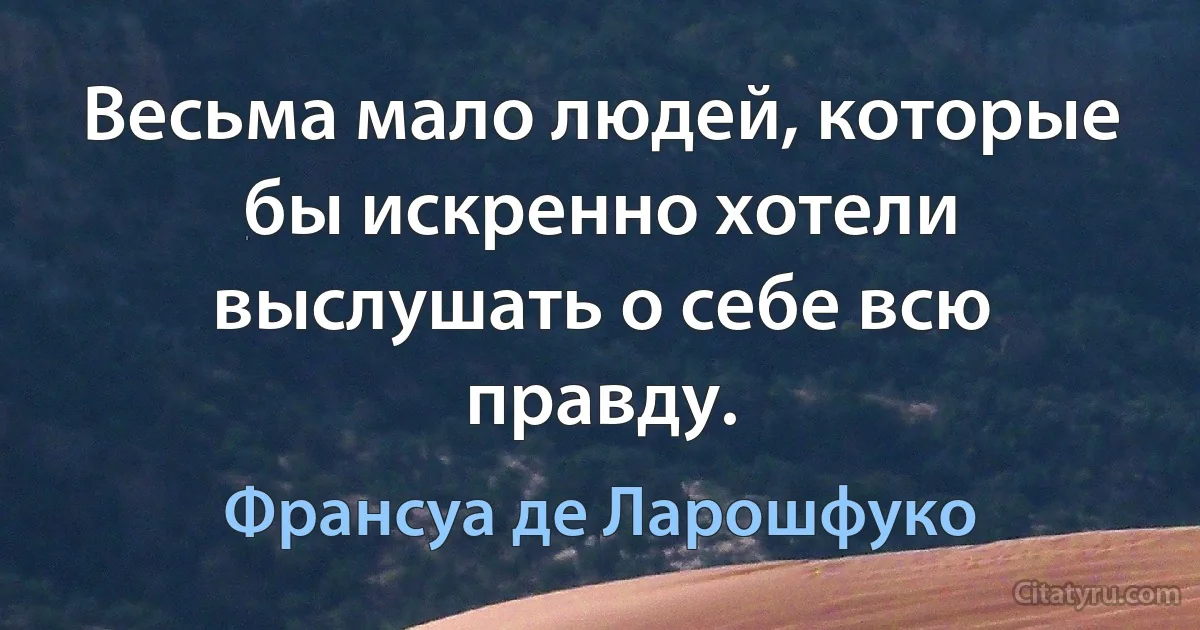 Весьма мало людей, которые бы искренно хотели выслушать о себе всю правду. (Франсуа де Ларошфуко)