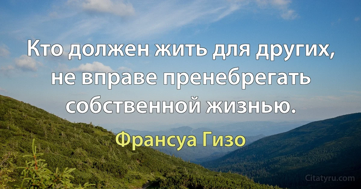 Кто должен жить для других, не вправе пренебрегать собственной жизнью. (Франсуа Гизо)