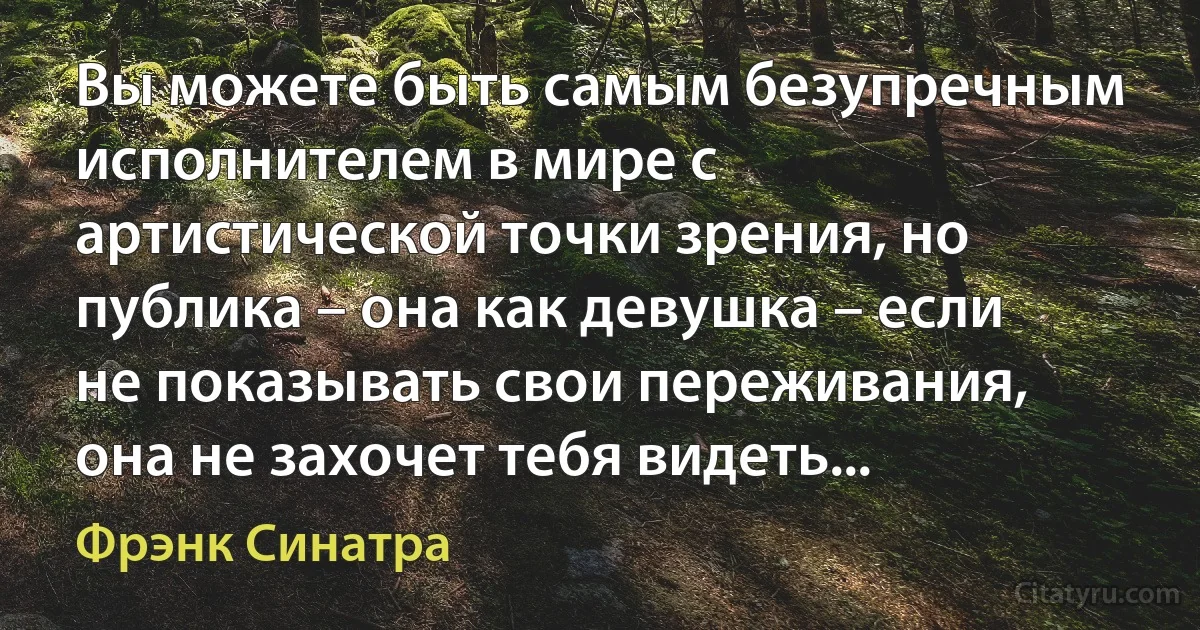 Вы можете быть самым безупречным исполнителем в мире с артистической точки зрения, но публика – она как девушка – если не показывать свои переживания, она не захочет тебя видеть... (Фрэнк Синатра)