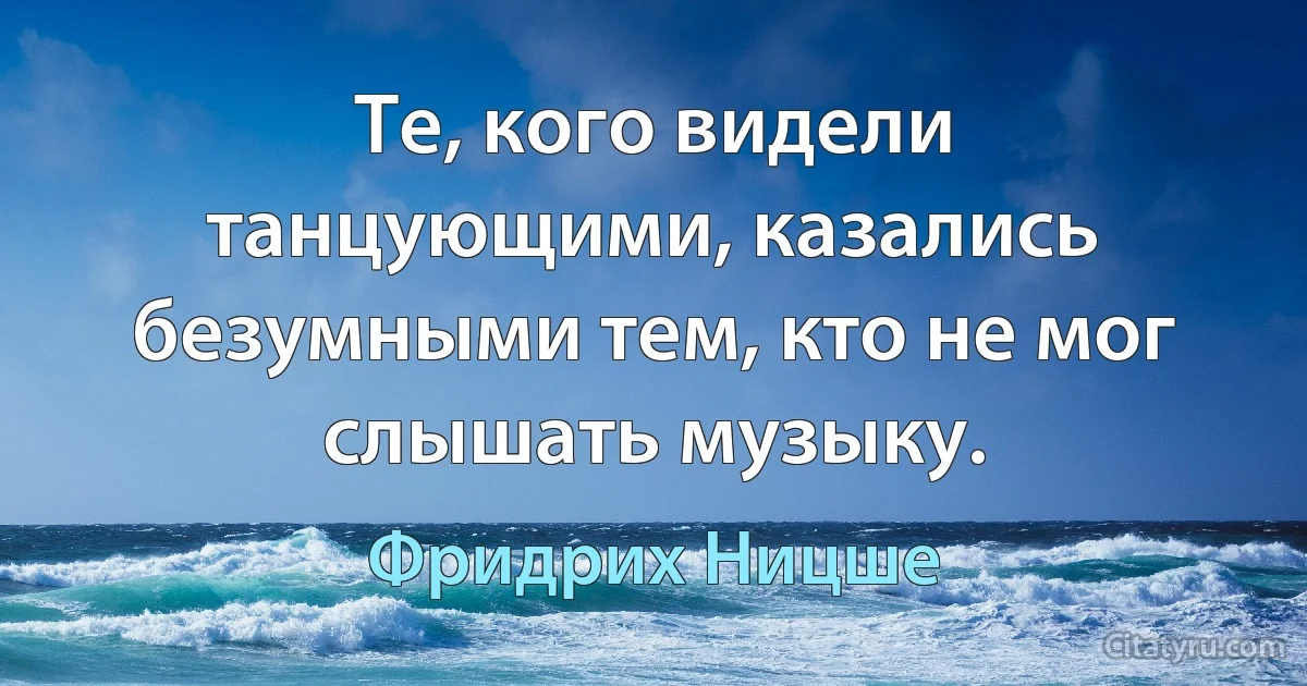 Те, кого видели танцующими, казались безумными тем, кто не мог слышать музыку. (Фридрих Ницше)