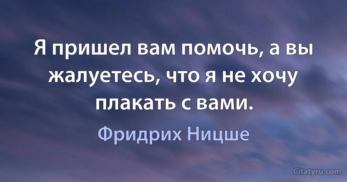 Я пришел вам помочь, а вы жалуетесь, что я не хочу плакать с вами. (Фридрих Ницше)