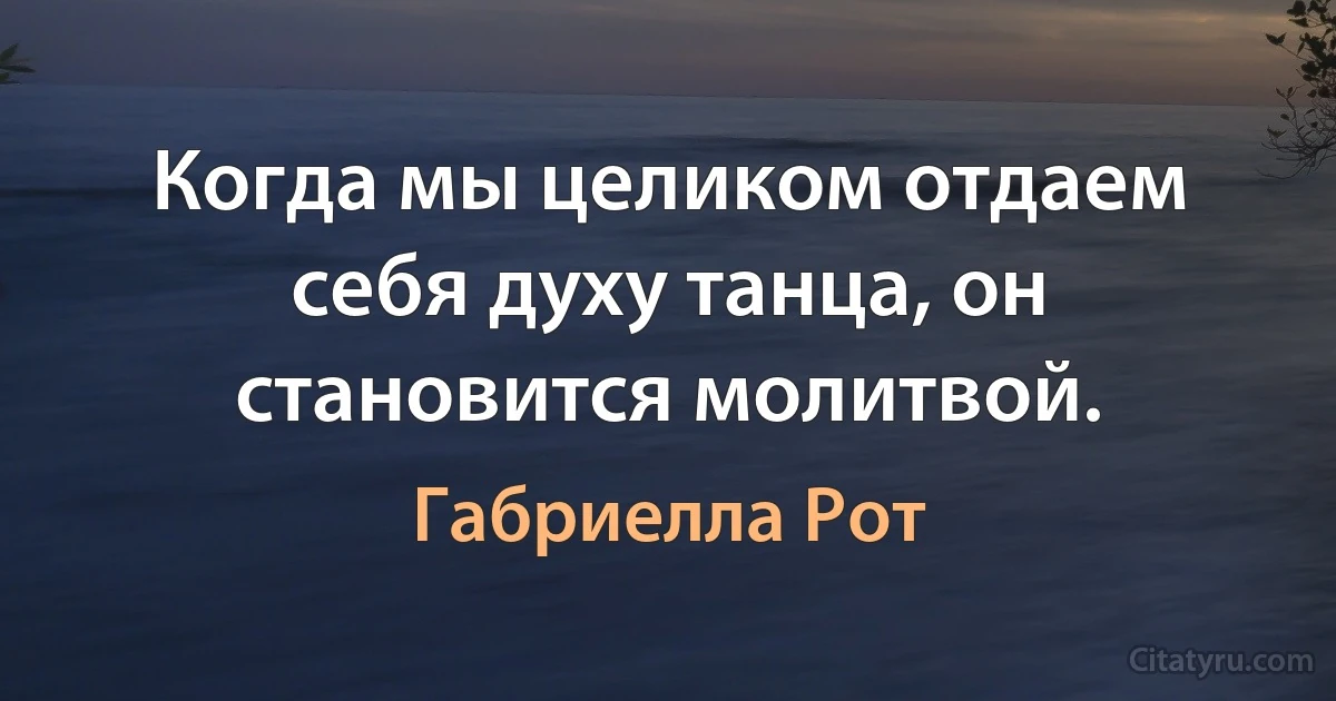 Когда мы целиком отдаем себя духу танца, он становится молитвой. (Габриелла Рот)