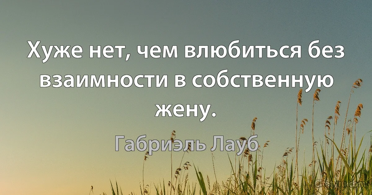 Хуже нет, чем влюбиться без взаимности в собственную жену. (Габриэль Лауб)