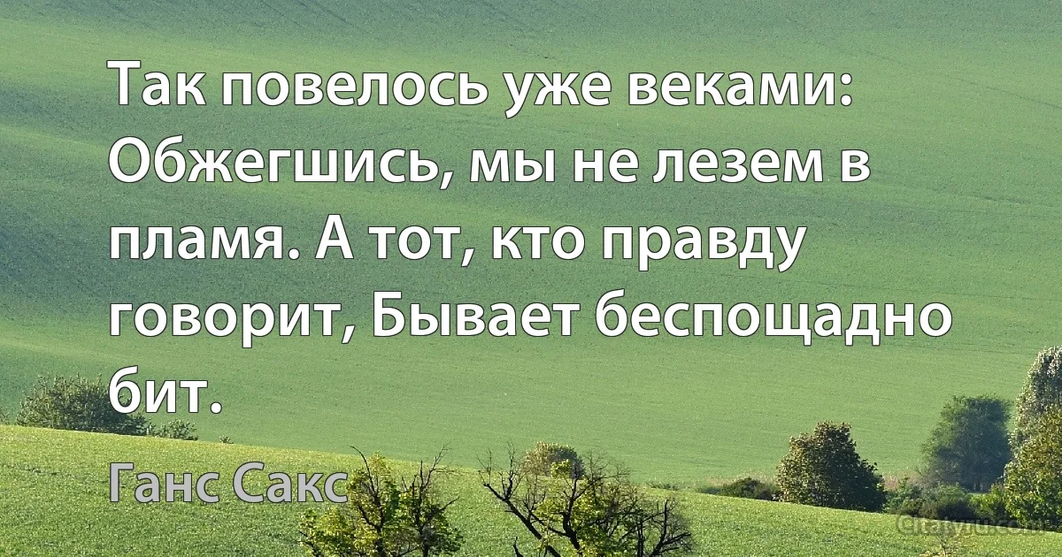 Так повелось уже веками: Обжегшись, мы не лезем в пламя. А тот, кто правду говорит, Бывает беспощадно бит. (Ганс Сакс)