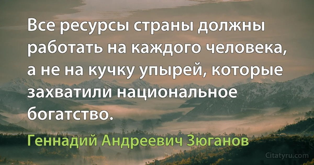 Все ресурсы страны должны работать на каждого человека, а не на кучку упырей, которые захватили национальное богатство. (Геннадий Андреевич Зюганов)