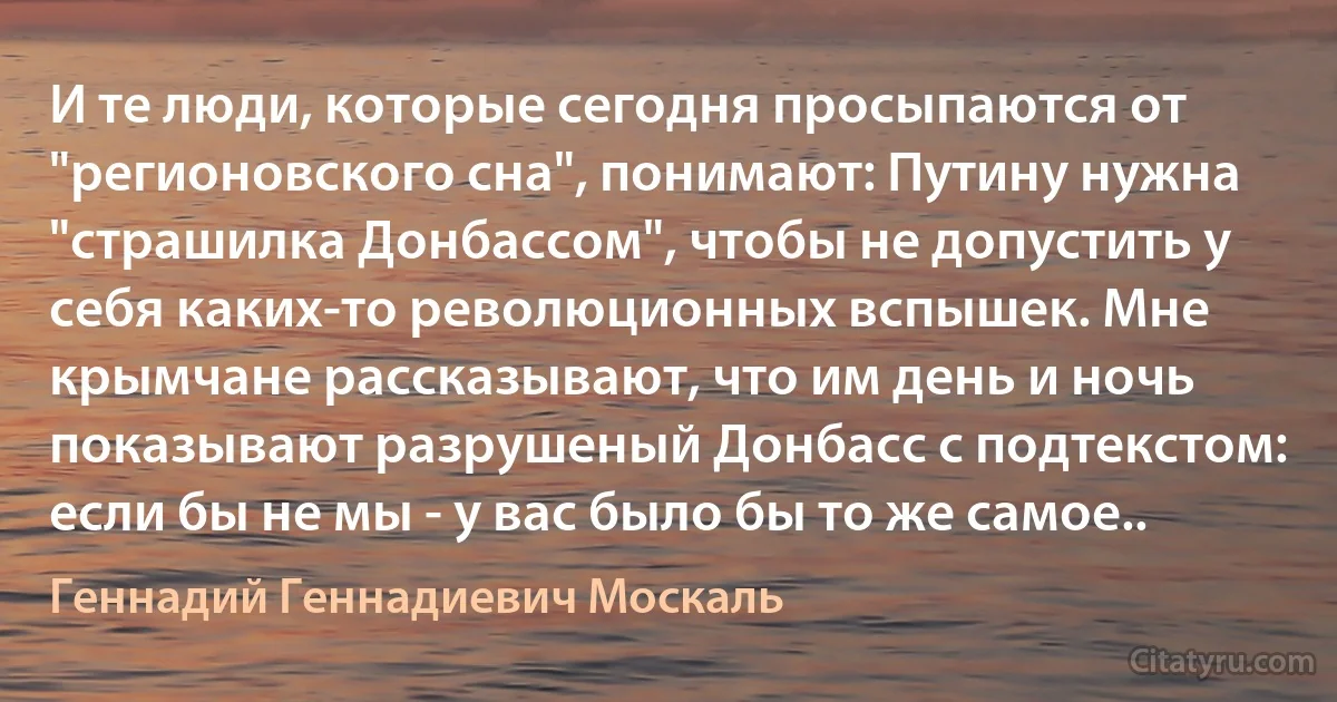 И те люди, которые сегодня просыпаются от "регионовского сна", понимают: Путину нужна "страшилка Донбассом", чтобы не допустить у себя каких-то революционных вспышек. Мне крымчане рассказывают, что им день и ночь показывают разрушеный Донбасс с подтекстом: если бы не мы - у вас было бы то же самое.. (Геннадий Геннадиевич Москаль)