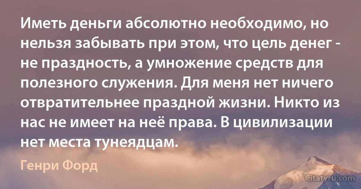 Иметь деньги абсолютно необходимо, но нельзя забывать при этом, что цель денег - не праздность, а умножение средств для полезного служения. Для меня нет ничего отвратительнее праздной жизни. Никто из нас не имеет на неё права. В цивилизации нет места тунеядцам. (Генри Форд)