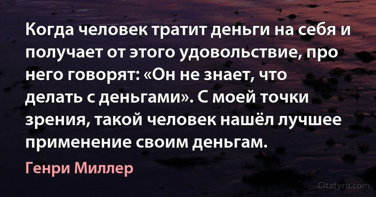 Когда человек тратит деньги на себя и получает от этого удовольствие, про него говорят: «Он не знает, что делать с деньгами». С моей точки зрения, такой человек нашёл лучшее применение своим деньгам. (Генри Миллер)