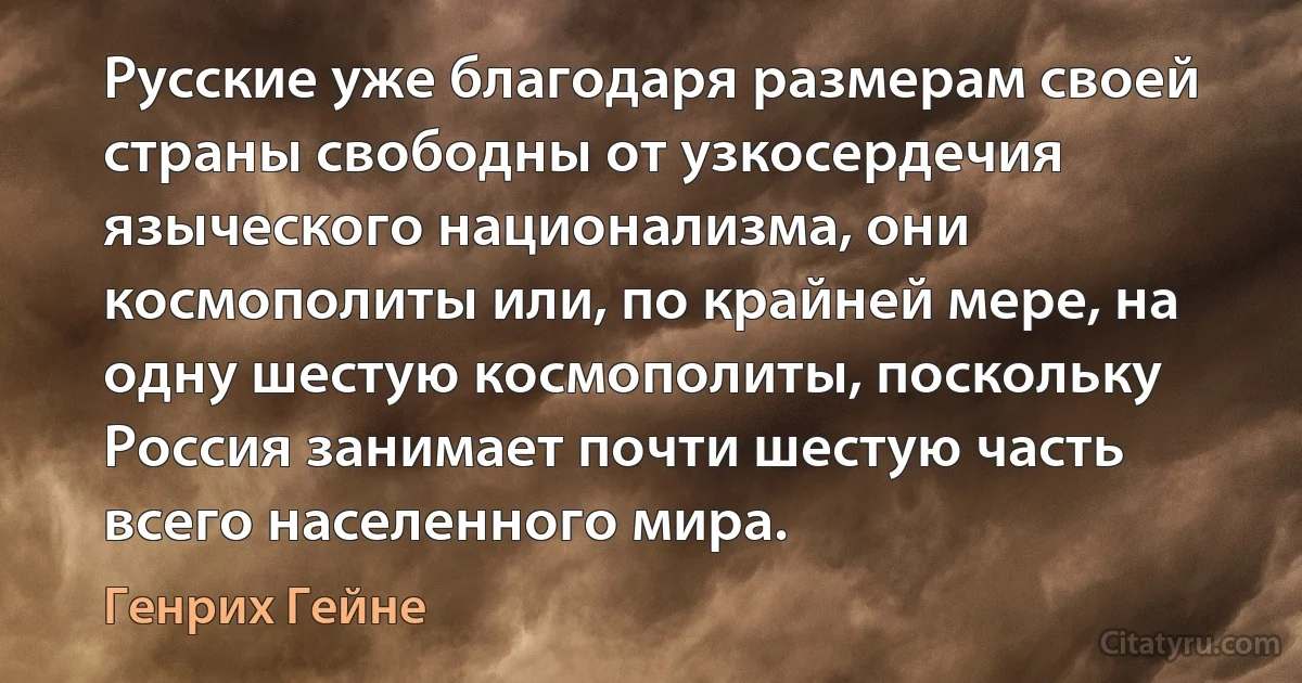 Русские уже благодаря размерам своей страны свободны от узкосердечия языческого национализма, они космополиты или, по крайней мере, на одну шестую космополиты, поскольку Россия занимает почти шестую часть всего населенного мира. (Генрих Гейне)