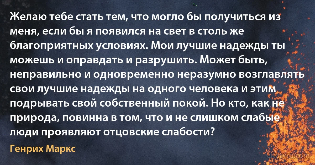 Желаю тебе стать тем, что могло бы получиться из меня, если бы я появился на свет в столь же благоприятных условиях. Мои лучшие надежды ты можешь и оправдать и разрушить. Может быть, неправильно и одновременно неразумно возглавлять свои лучшие надежды на одного человека и этим подрывать свой собственный покой. Но кто, как не природа, повинна в том, что и не слишком слабые люди проявляют отцовские слабости? (Генрих Маркс)