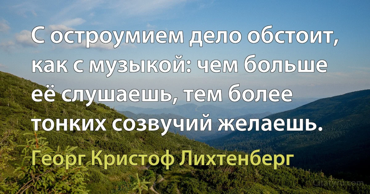 С остроумием дело обстоит, как с музыкой: чем больше её слушаешь, тем более тонких созвучий желаешь. (Георг Кристоф Лихтенберг)