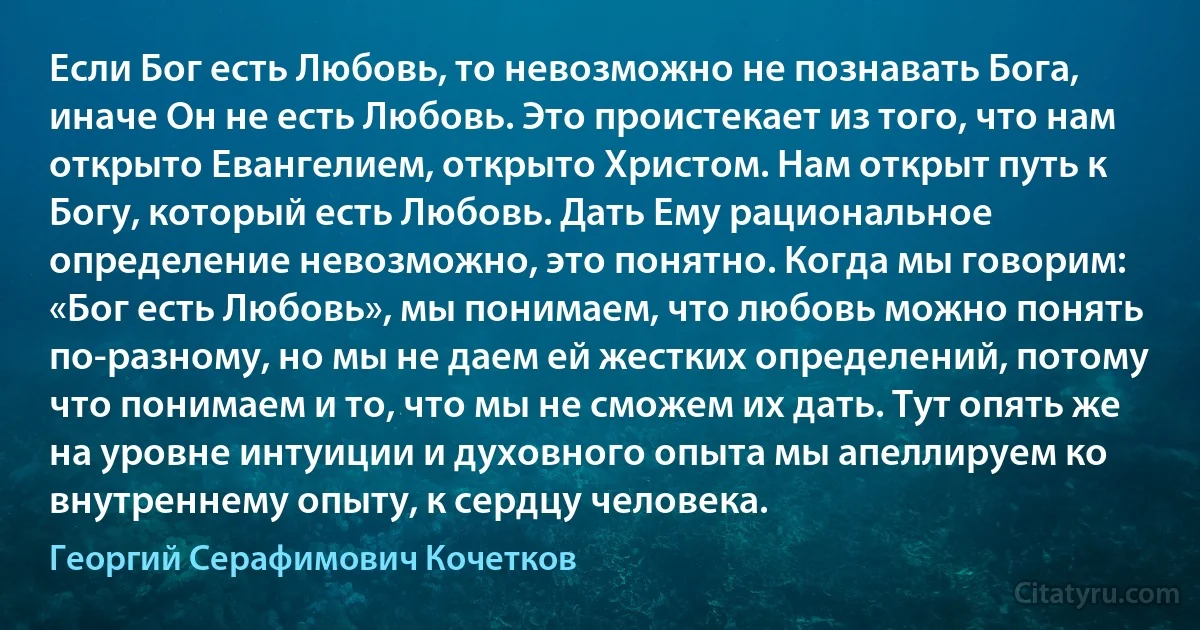 Если Бог есть Любовь, то невозможно не познавать Бога, иначе Он не есть Любовь. Это проистекает из того, что нам открыто Евангелием, открыто Христом. Нам открыт путь к Богу, который есть Любовь. Дать Ему рациональное определение невозможно, это понятно. Когда мы говорим: «Бог есть Любовь», мы понимаем, что любовь можно понять по-разному, но мы не даем ей жестких определений, потому что понимаем и то, что мы не сможем их дать. Тут опять же на уровне интуиции и духовного опыта мы апеллируем ко внутреннему опыту, к сердцу человека. (Георгий Серафимович Кочетков)