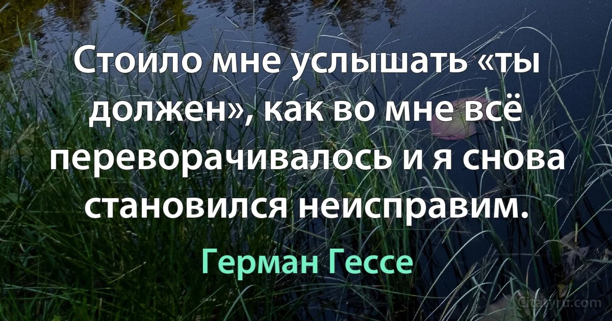 Стоило мне услышать «ты должен», как во мне всё переворачивалось и я снова становился неисправим. (Герман Гессе)