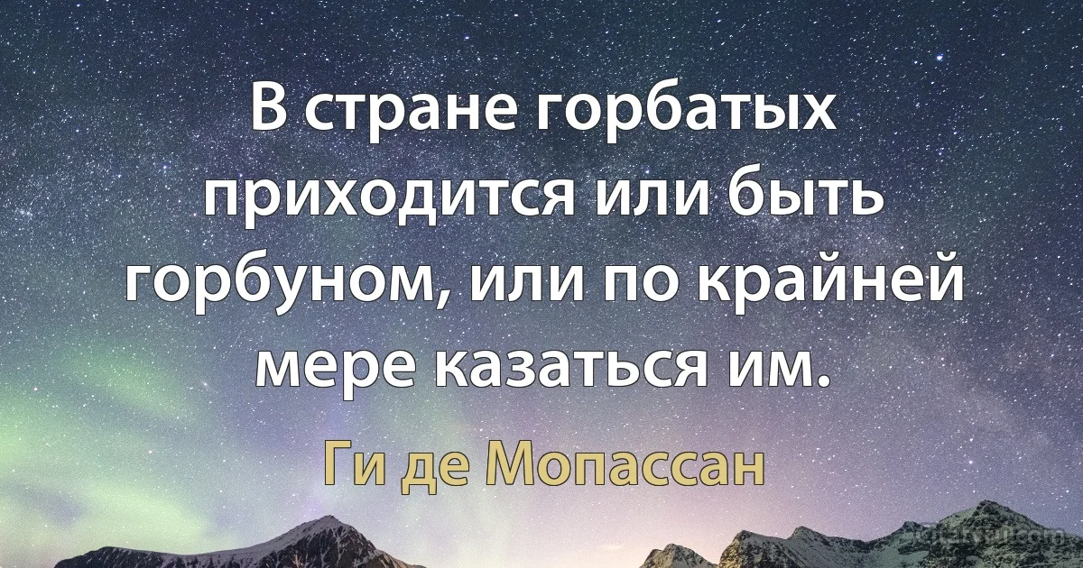 В стране горбатых приходится или быть горбуном, или по крайней мере казаться им. (Ги де Мопассан)