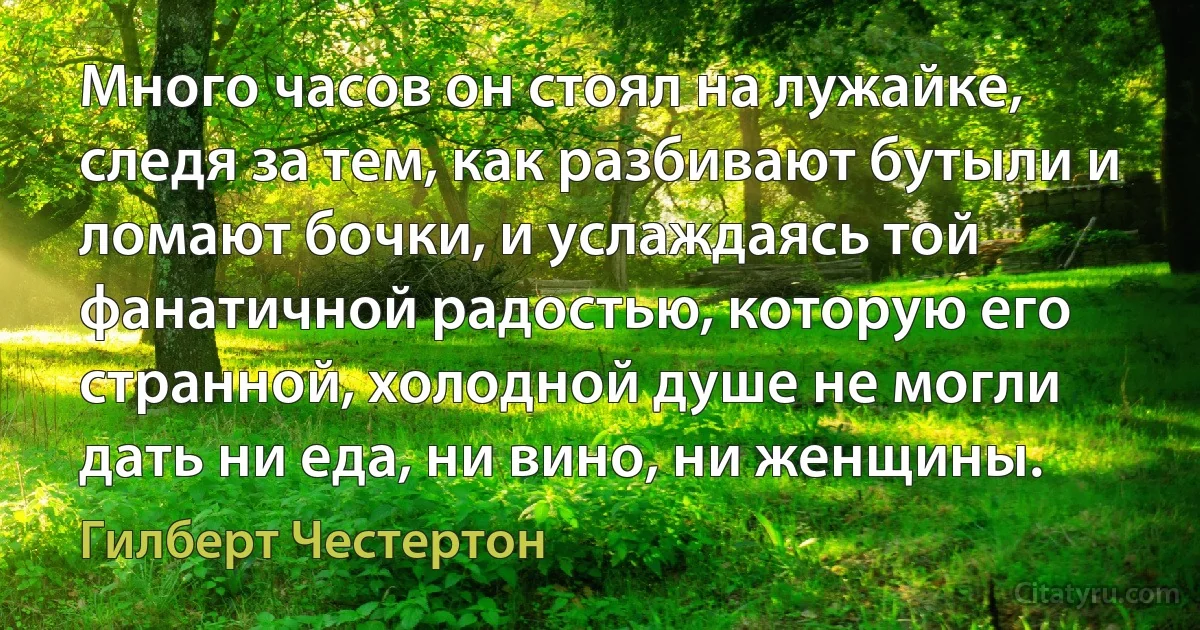 Много часов он стоял на лужайке, следя за тем, как разбивают бутыли и ломают бочки, и услаждаясь той фанатичной радостью, которую его странной, холодной душе не могли дать ни еда, ни вино, ни женщины. (Гилберт Честертон)