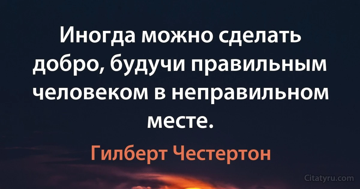 Иногда можно сделать добро, будучи правильным человеком в неправильном месте. (Гилберт Честертон)