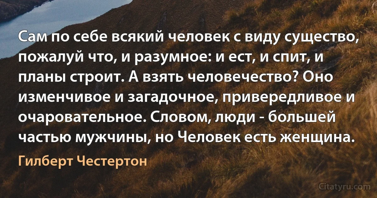 Сам по себе всякий человек с виду существо, пожалуй что, и разумное: и ест, и спит, и планы строит. А взять человечество? Оно изменчивое и загадочное, привередливое и очаровательное. Словом, люди - большей частью мужчины, но Человек есть женщина. (Гилберт Честертон)